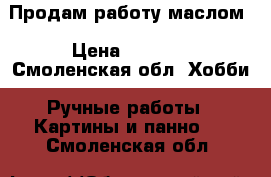 Продам работу маслом › Цена ­ 4 000 - Смоленская обл. Хобби. Ручные работы » Картины и панно   . Смоленская обл.